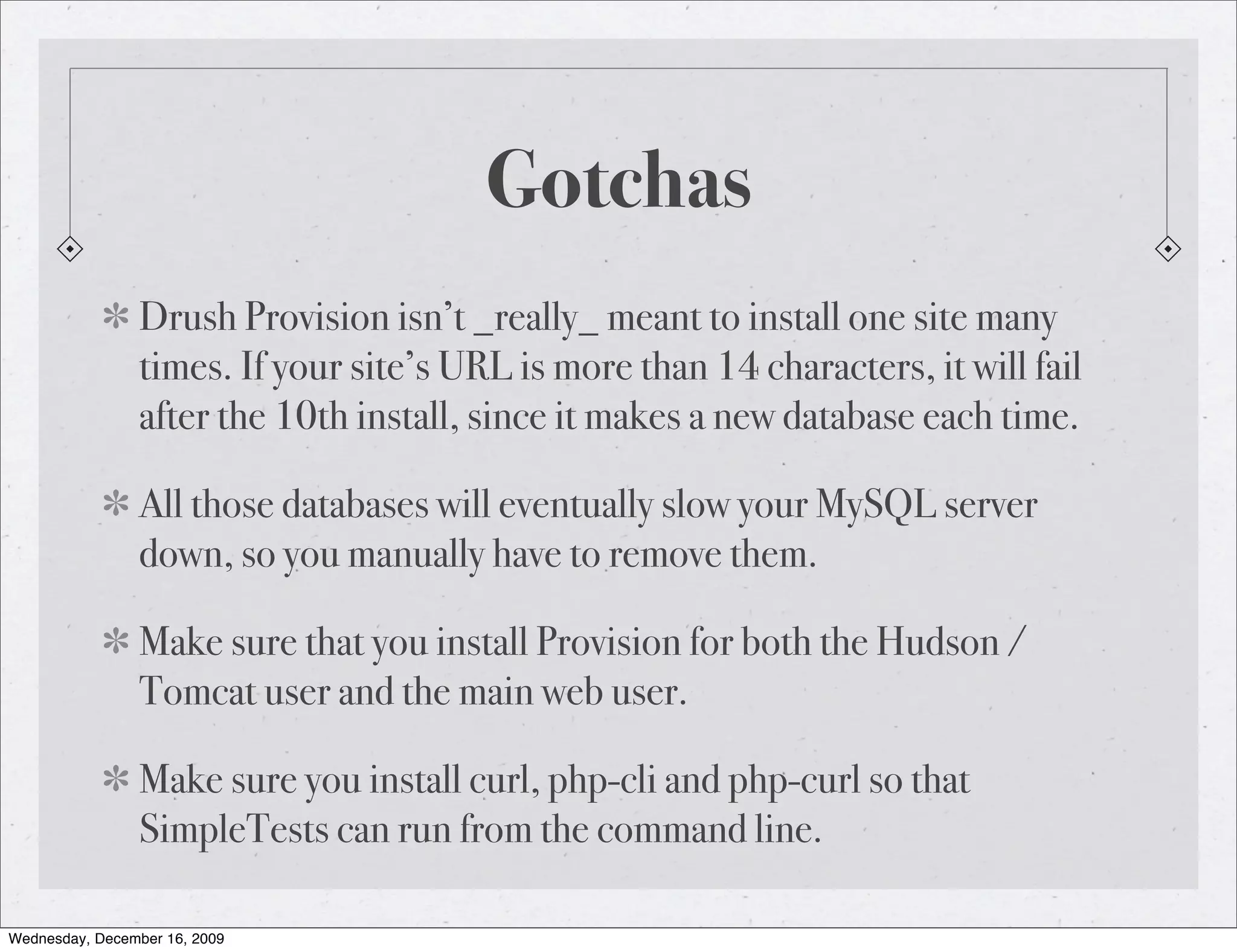 Gotchas Drush Provision isn’t _really_ meant to install one site many times. If your site’s URL is more than 14 characters, it will fail after the 10th install, since it makes a new database each time. All those databases will eventually slow your MySQL server down, so you manually have to remove them. Make sure that you install Provision for both the Hudson / Tomcat user and the main web user. Make sure you install curl, php-cli and php-curl so that SimpleTests can run from the command line. Wednesday, December 16, 2009 