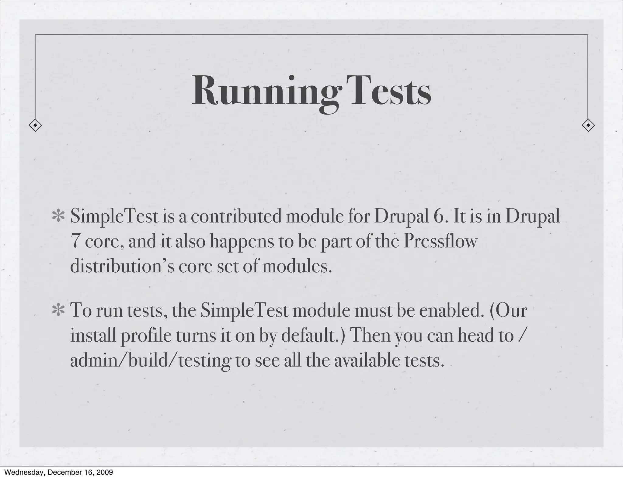 Running Tests SimpleTest is a contributed module for Drupal 6. It is in Drupal 7 core, and it also happens to be part of the Pressflow distribution’s core set of modules. To run tests, the SimpleTest module must be enabled. (Our install profile turns it on by default.) Then you can head to / admin/build/testing to see all the available tests. Wednesday, December 16, 2009 