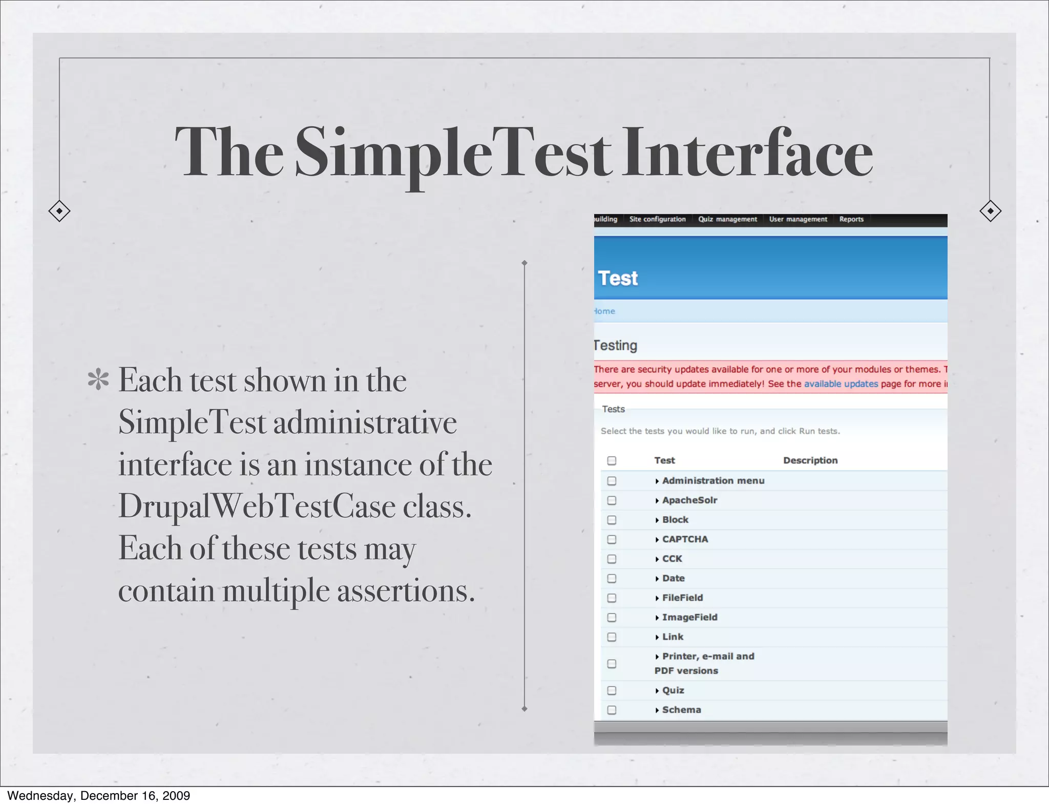 The SimpleTest Interface Each test shown in the SimpleTest administrative interface is an instance of the DrupalWebTestCase class. Each of these tests may contain multiple assertions. Wednesday, December 16, 2009 