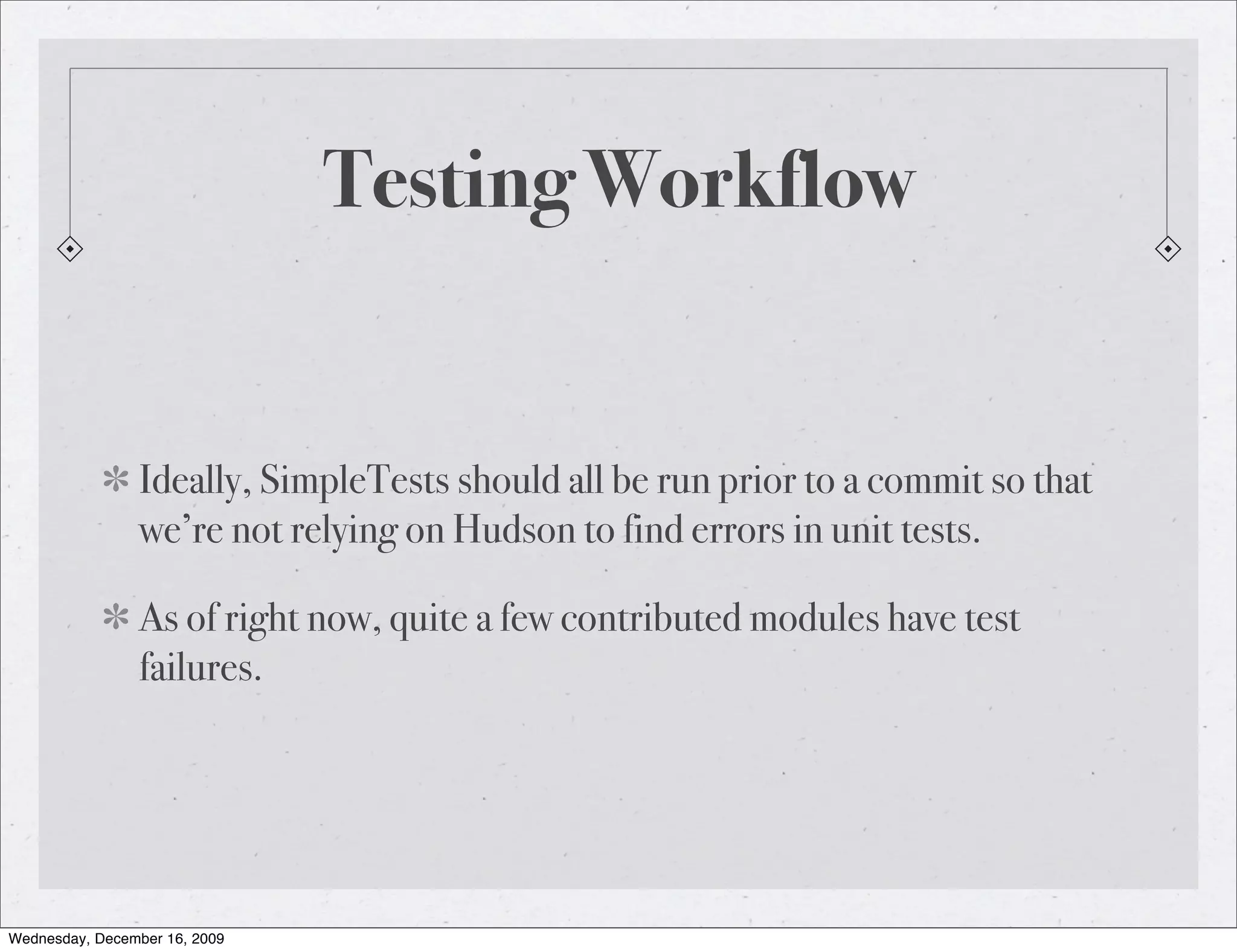 Testing Workflow Ideally, SimpleTests should all be run prior to a commit so that we’re not relying on Hudson to find errors in unit tests. As of right now, quite a few contributed modules have test failures. Wednesday, December 16, 2009 