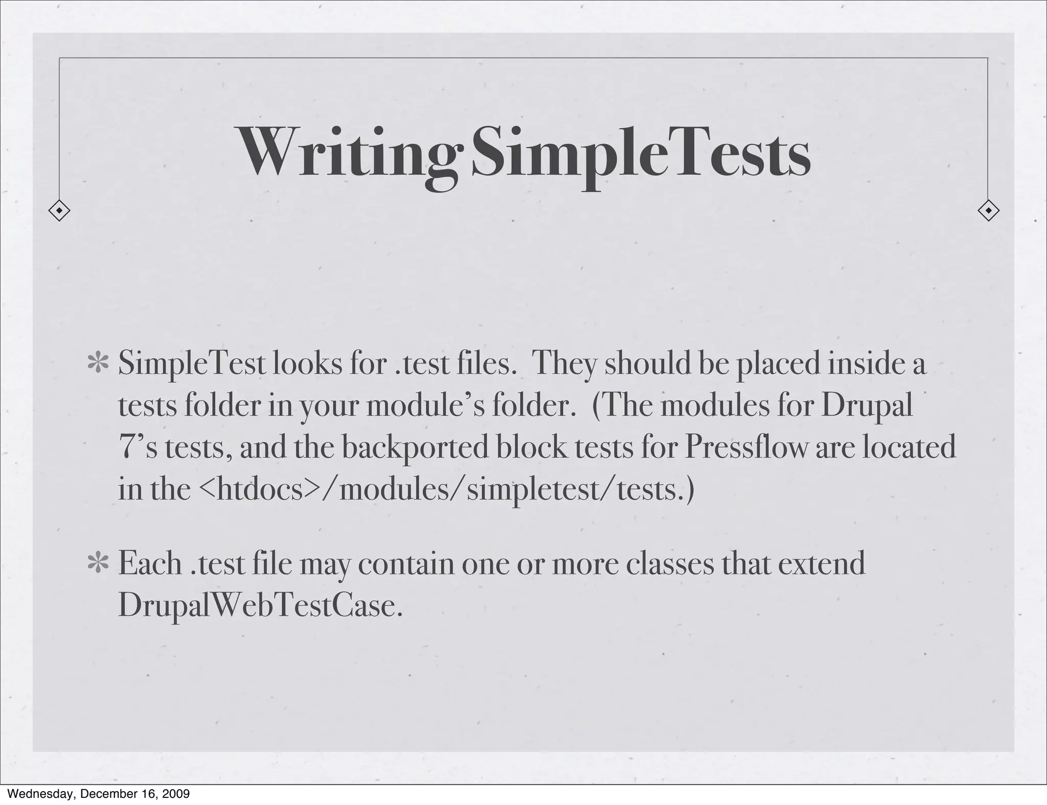 Writing SimpleTests SimpleTest looks for .test files. They should be placed inside a tests folder in your module’s folder. (The modules for Drupal 7’s tests, and the backported block tests for Pressflow are located in the <htdocs>/modules/simpletest/tests.) Each .test file may contain one or more classes that extend DrupalWebTestCase. Wednesday, December 16, 2009 