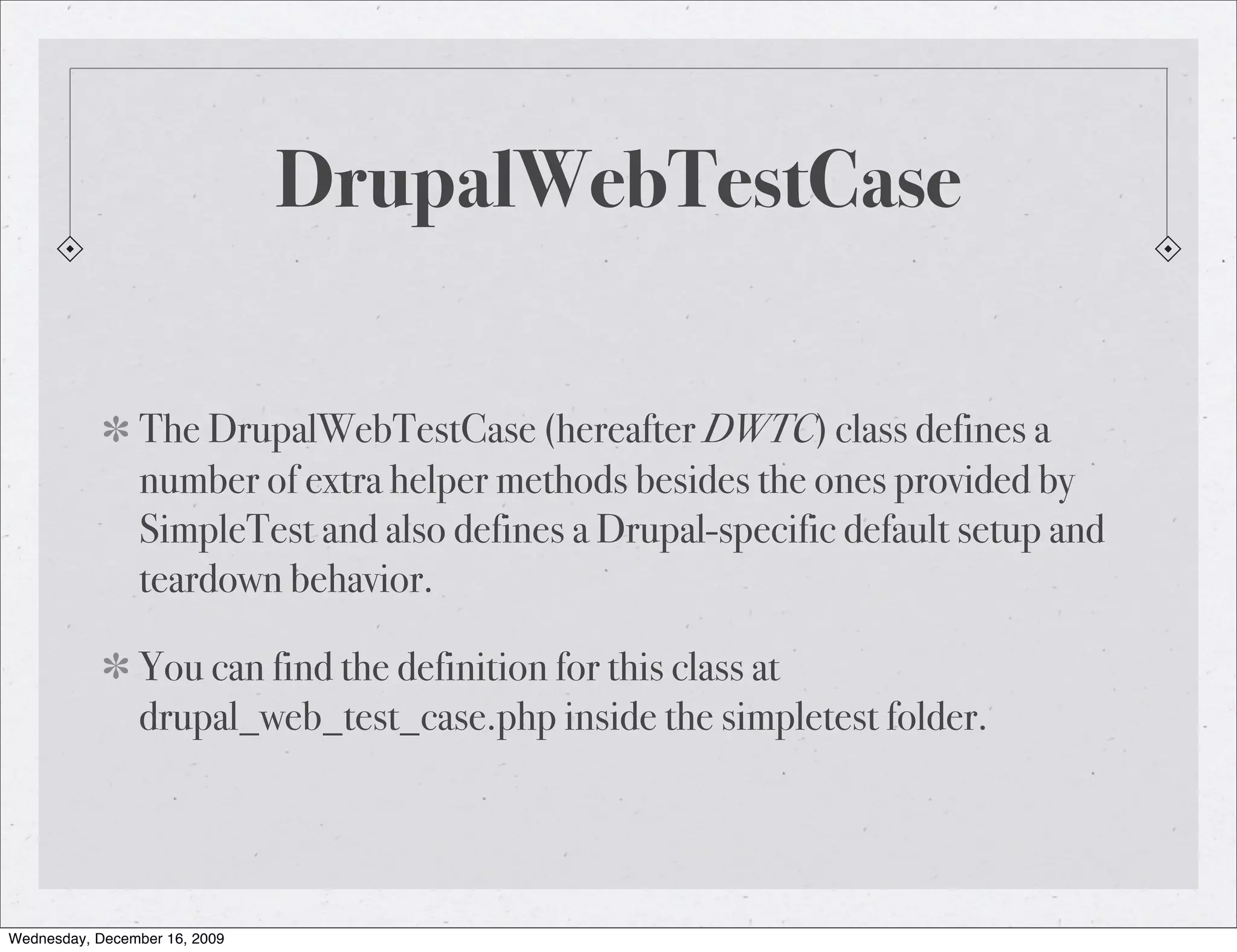DrupalWebTestCase The DrupalWebTestCase (hereafter DWTC) class defines a number of extra helper methods besides the ones provided by SimpleTest and also defines a Drupal-specific default setup and teardown behavior. You can find the definition for this class at drupal_web_test_case.php inside the simpletest folder. Wednesday, December 16, 2009 