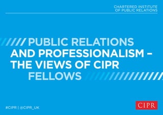PUBLIC RELATIONS
AND PROFESSIONALISM –
THE VIEWS OF CIPR
FELLOWS
CHARTERED INSTITUTE
OF PUBLIC RELATIONS
#CIPR | @CIPR_UK
 