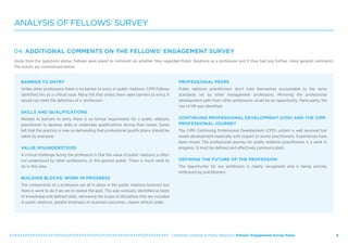   Chartered Institute of Public Relations: Fellows’ Engagement Survey Paper 6
ANALYSIS OF FELLOWS’ SURVEY
04 ADDITIONAL COMMENTS ON THE FELLOWS’ ENGAGEMENT SURVEY
Aside from the questions above, Fellows were asked to comment on whether they regarded Public Relations as a profession and if they had any further, more general comments.
The results are summarised below:
BARRIER TO ENTRY
Unlike other professions there is no barrier to entry in public relations. CIPR Fellows
identified this as a critical issue. Many felt that unless there were barriers to entry, it
would not meet the definition of a ‘profession’.
SKILLS AND QUALIFICATIONS
Related to barriers to entry there is no formal requirement for a public relations
practitioner to develop skills or undertake qualifications during their career. Some
felt that the practice is now so demanding that professional qualifications should be
taken by everyone.
VALUE MISUNDERSTOOD
A critical challenge facing the profession is that the value of public relations is often
not understood by other professions, or the general public. There is much work to
do in this area.
BUILDING BLOCKS: WORK IN PROGRESS
The components of a profession are all in place in the public relations business but
there is work to do if we are to realise the goal. This was variously identified as body
of knowledge and defined skills, narrowing the scope of disciplines that are included
in public relations, greater emphasis on business outcomes, clearer ethical codes
PROFESSIONAL PEERS
Public relations practitioners don’t hold themselves accountable to the same
standards set by other management professions. Mirroring the professional
development path from other professions could be an opportunity. Particularly, the
rise of HR was identified.
CONTINUING PROFESSIONAL DEVELOPMENT (CPD) AND THE CIPR
PROFESSIONAL JOURNEY
The CIPR Continuing Professional Development (CPD) system is well received but
needs development especially with respect to senior practitioners. Experiences have
been mixed. The professional journey for public relations practitioners is a work in
progress. It must be defined and effectively communicated.
DEFINING THE FUTURE OF THE PROFESSION
The opportunity for our profession is clearly recognised and is being actively
embraced by practitioners.
 