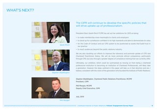   Chartered Institute of Public Relations: Fellows’ Engagement Survey Paper 8
WHAT’S NEXT?
The CIPR will continue to develop the specific policies that
will drive uptake up of professionalism.
President-Elect Sarah Pinch FCIPR has set out her ambitions for 2015 as being:
• to make membership more meaningful to clients and employers
• to stand up for a profession confident in its high standards and able to demonstrate its value
• for the Code of Conduct and our CPD system to be positioned as assets that build trust in
our practice
• to reach audiences beyond the public relations industry.
We are also doubling our efforts to improve the relevance and promote uptake of CPD and
Chartered Practitioner Status. We will do more promote ethical competence, particularly
through CPD, but also through a greater degree of compliance training than we currently offer.
Ultimately, our ambition, which could be summarised as moving on from being a chartered
professional institution to becoming an Institution of Chartered Professionals, will likely take
a generation. However the steps outlined in this paper will take us in that direction and are, I
believe, consistent with the vision of the generation who founded the Institute of Public Relations.
Stephen Waddington, Chartered Public Relations Practitioner, MCIPR
President, CIPR
Phil Morgan, MCIPR
Deputy Chief Executive, CIPR
July, 2014
Sarah Pinch
Phil Morgan
Stephen Waddington
 