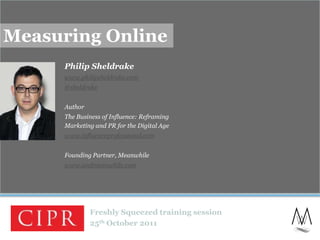 Measuring Online
     Philip Sheldrake
     www.philipsheldrake.com
     @sheldrake


     Author
     The Business of Influence: Reframing
     Marketing and PR for the Digital Age
     www.influenceprofessional.com


     Founding Partner, Meanwhile
     www.andmeanwhile.com




              Freshly Squeezed training session
              25th October 2011
                                                  1
 