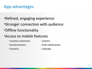App advantages

•Refined, engaging experience
•Stronger connection with audience
•Offline functionality
•Access to mobile features
  –Location awareness   - Camera
  –Accelerometers       - Push notifications
  –Contacts             - Calendar
 