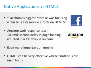 Native Applications vs HTML5

• “Facebook’s biggest mistake was focusing
  virtually all its mobile efforts on HTML5”

• Amazon web response test –
  100 millisecond delay in page loading
  resulted in a 1% drop in revenue

• Even more important on mobile

• HTML5 can be very effective where content is the
  main focus
 