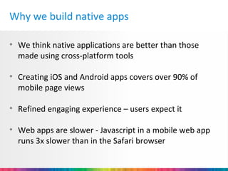 Why we build native apps

• We think native applications are better than those
  made using cross-platform tools

• Creating iOS and Android apps covers over 90% of
  mobile page views

• Refined engaging experience – users expect it

• Web apps are slower - Javascript in a mobile web app
  runs 3x slower than in the Safari browser
 
