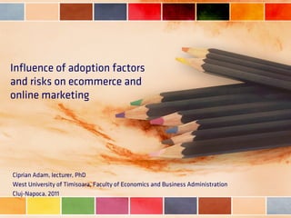 Influence of adoption factors
and risks on ecommerce and
online marketing




Ciprian Adam, lecturer, PhD
West University of Timisoara, Faculty of Economics and Business Administration
Cluj-Napoca, 2011
 