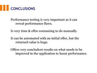 CONCLUSIONS
It can be automated with an initial effor, but the
returned value is huge.
Offers very concludent results on what needs to be
improved in the application to boost performance.
Performance testing is very important as it can
reveal performance flaws.
Is very time & effor consuming to do manually.
 