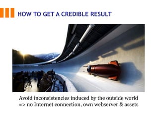 HOW TO GET A CREDIBLE RESULT
Avoid inconsistencies induced by the outside world
=> no Internet connection, own webserver & assets
 