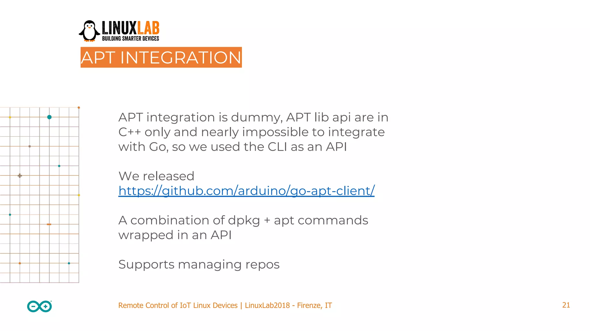 21Remote Control of IoT Linux Devices | LinuxLab2018 - Firenze, IT APT integration is dummy, APT lib api are in C++ only and nearly impossible to integrate with Go, so we used the CLI as an API We released https://github.com/arduino/go-apt-client/ A combination of dpkg + apt commands wrapped in an API Supports managing repos APT INTEGRATION 