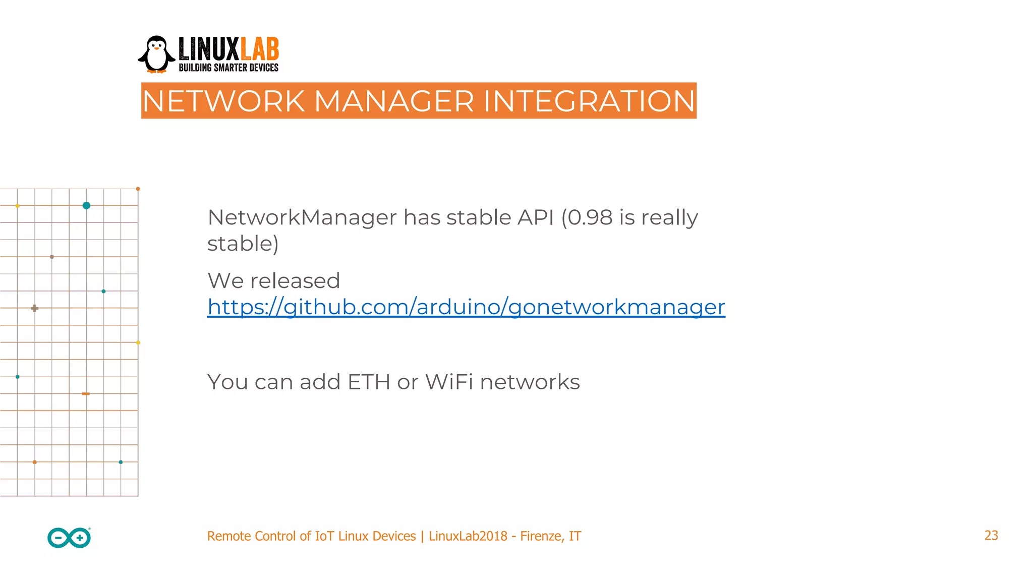 23Remote Control of IoT Linux Devices | LinuxLab2018 - Firenze, IT NetworkManager has stable API (0.98 is really stable) We released https://github.com/arduino/gonetworkmanager You can add ETH or WiFi networks NETWORK MANAGER INTEGRATION 