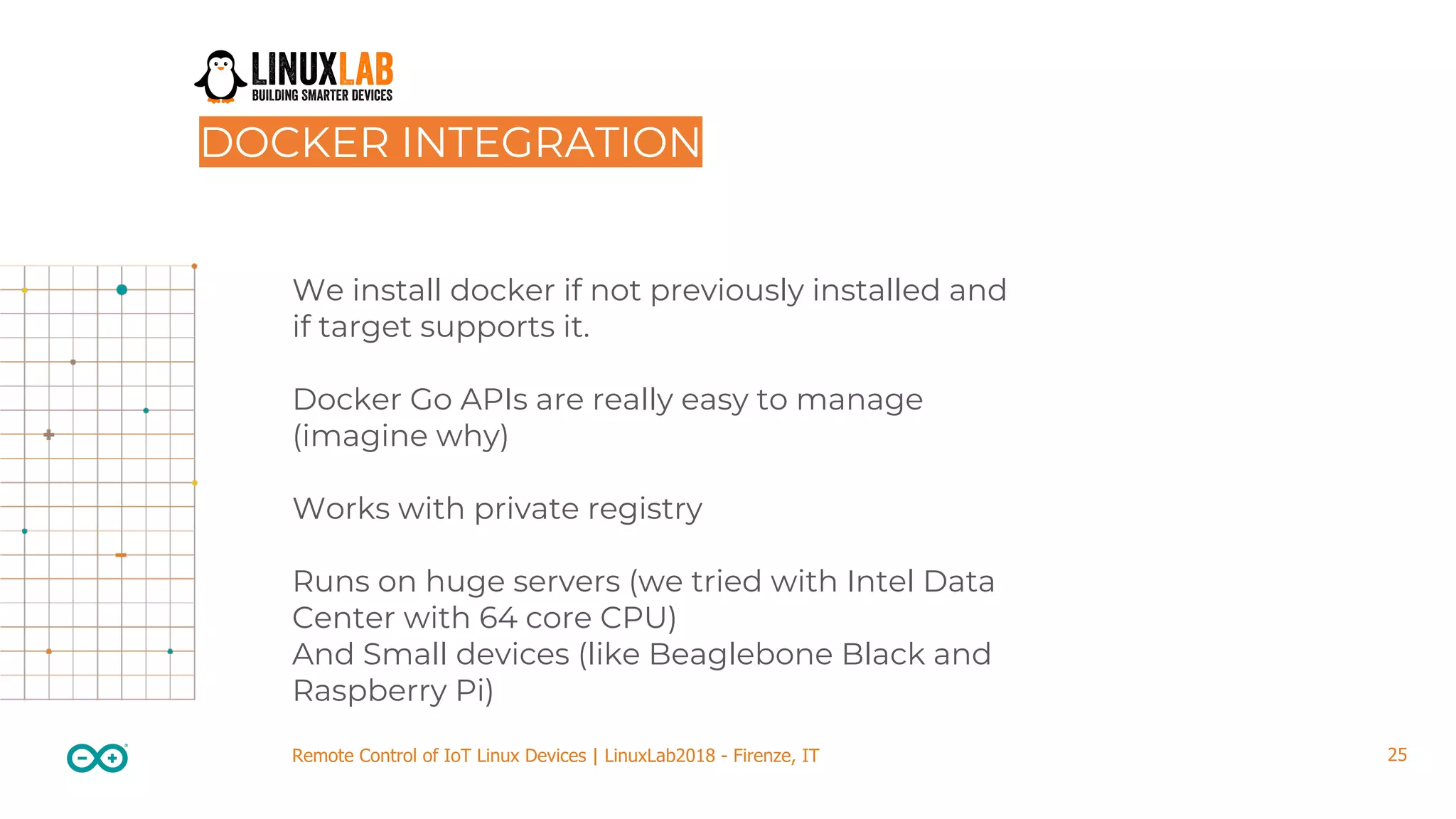 25Remote Control of IoT Linux Devices | LinuxLab2018 - Firenze, IT We install docker if not previously installed and if target supports it. Docker Go APIs are really easy to manage (imagine why) Works with private registry Runs on huge servers (we tried with Intel Data Center with 64 core CPU) And Small devices (like Beaglebone Black and Raspberry Pi) DOCKER INTEGRATION 