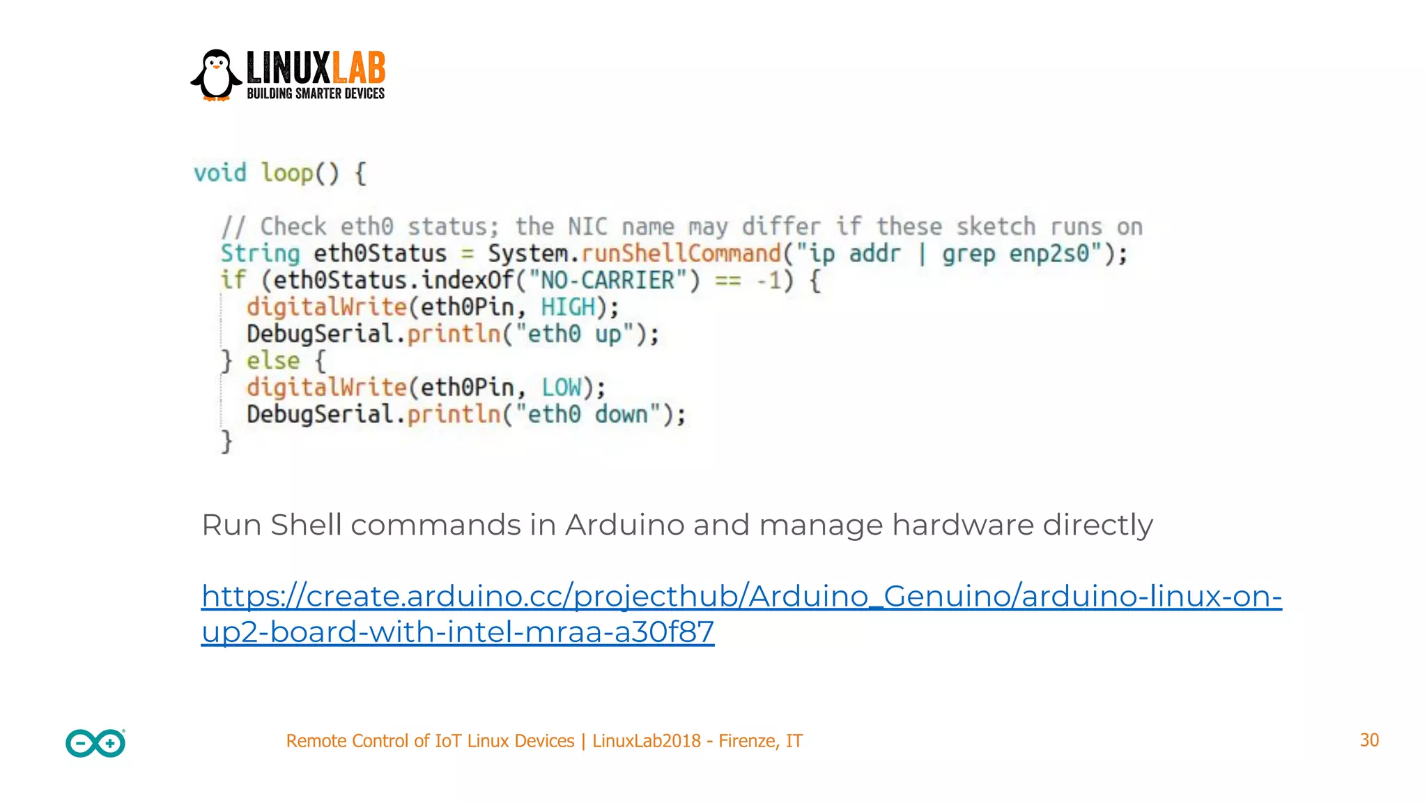 30Remote Control of IoT Linux Devices | LinuxLab2018 - Firenze, IT Run Shell commands in Arduino and manage hardware directly https://create.arduino.cc/projecthub/Arduino_Genuino/arduino-linux-on- up2-board-with-intel-mraa-a30f87 