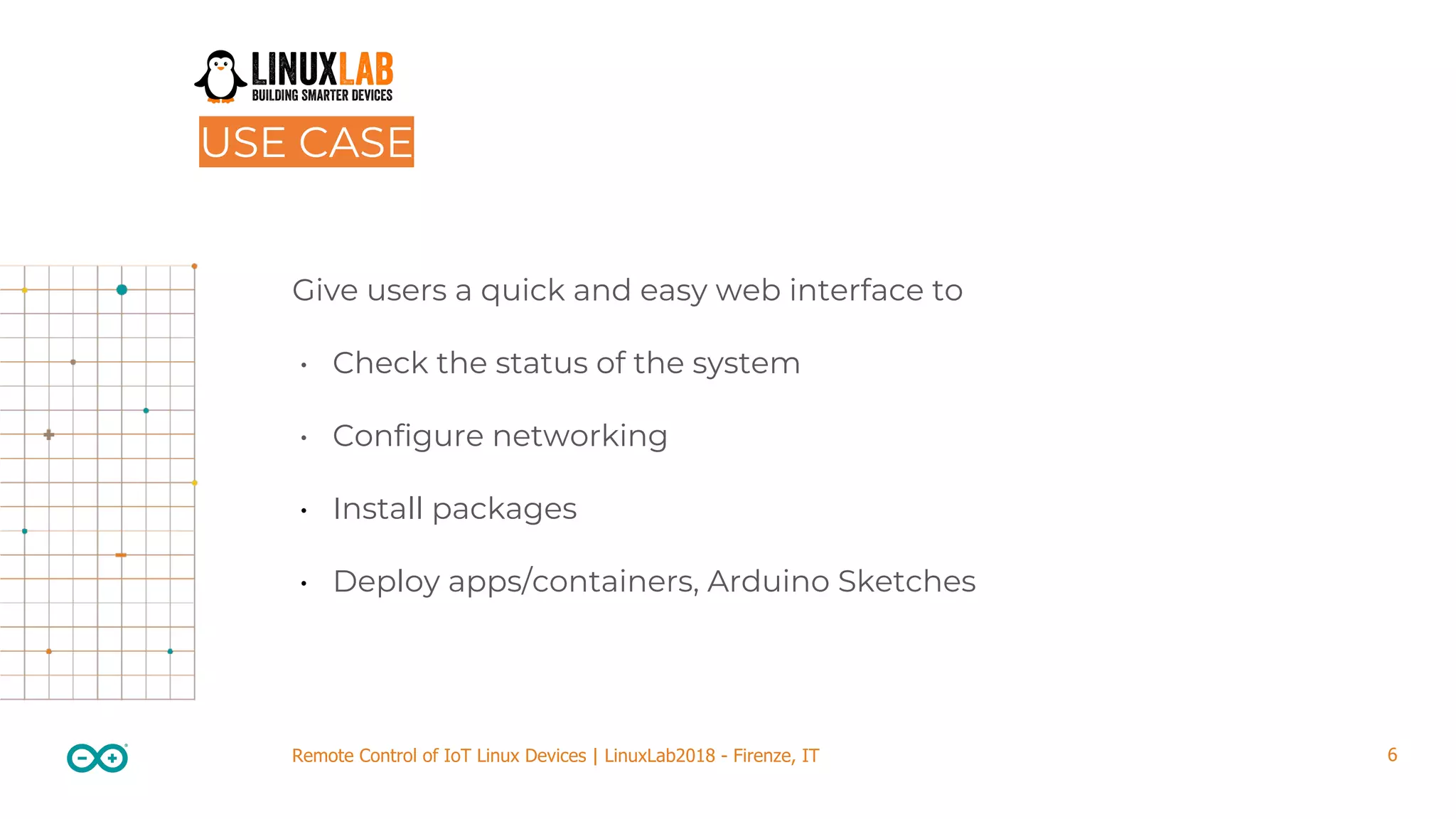 6Remote Control of IoT Linux Devices | LinuxLab2018 - Firenze, IT USE CASE Give users a quick and easy web interface to • Check the status of the system • Configure networking • Install packages • Deploy apps/containers, Arduino Sketches 