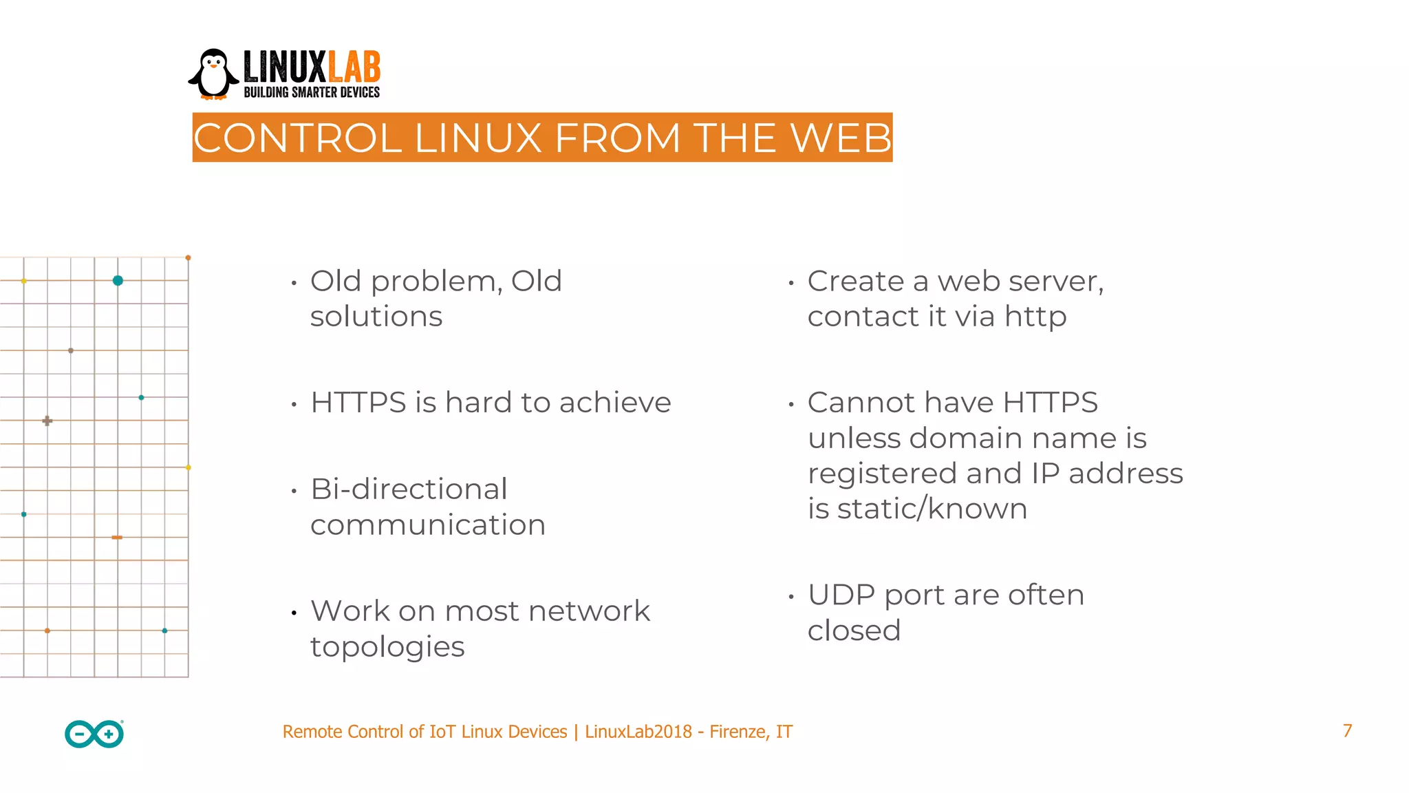 7Remote Control of IoT Linux Devices | LinuxLab2018 - Firenze, IT CONTROL LINUX FROM THE WEB • Old problem, Old solutions • HTTPS is hard to achieve • Bi-directional communication • Work on most network topologies • Create a web server, contact it via http • Cannot have HTTPS unless domain name is registered and IP address is static/known • UDP port are often closed 
