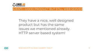 13Remote Control of IoT Linux Devices | LinuxLab2018 - Firenze, IT
AJENTI - GOOD PRODUCT BUT STILL WEB SERVER
They have a nice, well designed
product but has the same
issues we mentioned already.
HTTP server based system!
 
