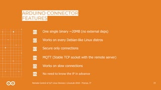 15Remote Control of IoT Linux Devices | LinuxLab 2018 - Firenze, IT
ARDUINO CONNECTOR
FEATURES
One single binary ~20MB (no external deps)01
Works on every Debian-like Linux distros02
Works on slow connections05
No need to know the IP in advance06
Secure only connections03
MQTT (Stable TCP socket with the remote server)04
 