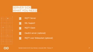 17Remote Control of IoT Linux Devices | LinuxLab 2018 - Firenze, IT
SERVER SIDE
WHAT YOU NEED
MQTT Server01
SSL Support02
MQTT over Websocket (optional)05
MQTT Client03
Oauth2 server (optional)04
 