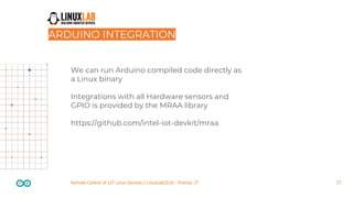 27Remote Control of IoT Linux Devices | LinuxLab2018 - Firenze, IT
We can run Arduino compiled code directly as
a Linux binary
Integrations with all Hardware sensors and
GPIO is provided by the MRAA library
https://github.com/intel-iot-devkit/mraa
ARDUINO INTEGRATION
 
