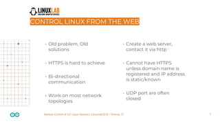 7Remote Control of IoT Linux Devices | LinuxLab2018 - Firenze, IT
CONTROL LINUX FROM THE WEB
• Old problem, Old
solutions
• HTTPS is hard to achieve
• Bi-directional
communication
• Work on most network
topologies
• Create a web server,
contact it via http
• Cannot have HTTPS
unless domain name is
registered and IP address
is static/known
• UDP port are often
closed
 