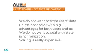9Remote Control of IoT Linux Devices | LinuxLab2018 - Firenze, IT
LANDSCAPE - DO NOT BE OVERKILL
We do not want to store users’ data
unless needed or with big
advantages for both users and us.
We do not want to deal with state
synchronization.
Scaling is really expensive!
 