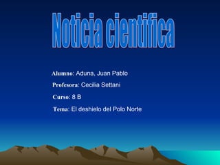 Noticia cientifica Alumno : Aduna, Juan Pablo Profesora : Cecilia Settani Curso : 8 B Tema : El deshielo del Polo Norte 