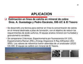 38




                           APLICACION
  Estimación en línea de calcita en mineral de cobre
  Dres. A. Guesalaga y Pedro Escárate, DIE-UC & El Tesoro

• Se desarrolló una técnica para estimar en línea la concentración de calcita
  en el mineral destinado a pilas de lixiviación, con el objetivo de reducir los
  requerimientos de ácido sulfúrico. El equipo analiza mineral con humedad y
  granulometría variables.
• Se compararon 3 técnicas: Espectrometría por fluorescencia UV (UV),
  Espectrometría Raman (RS) y Energy Dispersive X-Ray Diffraction (ED-
  XRD). Los valores de referencia fueron obtenidos de un analizador LECO
  CS-400. El equipo se calibró con mineral de El Tesoro.
 