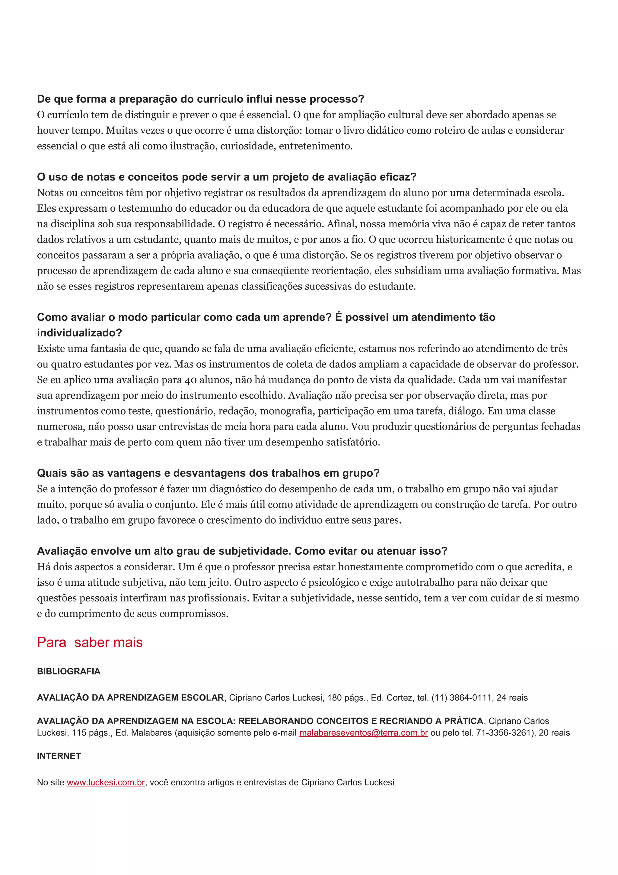 De que forma a preparação do currículo influi nesse processo?
O currículo tem de distinguir e prever o que é essencial. O que for ampliação cultural deve ser abordado apenas se
houver tempo. Muitas vezes o que ocorre é uma distorção: tomar o livro didático como roteiro de aulas e considerar
essencial o que está ali como ilustração, curiosidade, entretenimento.
O uso de notas e conceitos pode servir a um projeto de avaliação eficaz?
Notas ou conceitos têm por objetivo registrar os resultados da aprendizagem do aluno por uma determinada escola.
Eles expressam o testemunho do educador ou da educadora de que aquele estudante foi acompanhado por ele ou ela
na disciplina sob sua responsabilidade. O registro é necessário. Afinal, nossa memória viva não é capaz de reter tantos
dados relativos a um estudante, quanto mais de muitos, e por anos a fio. O que ocorreu historicamente é que notas ou
conceitos passaram a ser a própria avaliação, o que é uma distorção. Se os registros tiverem por objetivo observar o
processo de aprendizagem de cada aluno e sua conseqüente reorientação, eles subsidiam uma avaliação formativa. Mas
não se esses registros representarem apenas classificações sucessivas do estudante.
Como avaliar o modo particular como cada um aprende? É possível um atendimento tão
individualizado?
Existe uma fantasia de que, quando se fala de uma avaliação eficiente, estamos nos referindo ao atendimento de três
ou quatro estudantes por vez. Mas os instrumentos de coleta de dados ampliam a capacidade de observar do professor.
Se eu aplico uma avaliação para 40 alunos, não há mudança do ponto de vista da qualidade. Cada um vai manifestar
sua aprendizagem por meio do instrumento escolhido. Avaliação não precisa ser por observação direta, mas por
instrumentos como teste, questionário, redação, monografia, participação em uma tarefa, diálogo. Em uma classe
numerosa, não posso usar entrevistas de meia hora para cada aluno. Vou produzir questionários de perguntas fechadas
e trabalhar mais de perto com quem não tiver um desempenho satisfatório.
Quais são as vantagens e desvantagens dos trabalhos em grupo?
Se a intenção do professor é fazer um diagnóstico do desempenho de cada um, o trabalho em grupo não vai ajudar
muito, porque só avalia o conjunto. Ele é mais útil como atividade de aprendizagem ou construção de tarefa. Por outro
lado, o trabalho em grupo favorece o crescimento do indivíduo entre seus pares.
Avaliação envolve um alto grau de subjetividade. Como evitar ou atenuar isso?
Há dois aspectos a considerar. Um é que o professor precisa estar honestamente comprometido com o que acredita, e
isso é uma atitude subjetiva, não tem jeito. Outro aspecto é psicológico e exige autotrabalho para não deixar que
questões pessoais interfiram nas profissionais. Evitar a subjetividade, nesse sentido, tem a ver com cuidar de si mesmo
e do cumprimento de seus compromissos.
Para saber mais
BIBLIOGRAFIA
AVALIAÇÃO DA APRENDIZAGEM ESCOLAR, Cipriano Carlos Luckesi, 180 págs., Ed. Cortez, tel. (11) 3864-0111, 24 reais
AVALIAÇÃO DA APRENDIZAGEM NA ESCOLA: REELABORANDO CONCEITOS E RECRIANDO A PRÁTICA, Cipriano Carlos
Luckesi, 115 págs., Ed. Malabares (aquisição somente pelo e-mail malabareseventos@terra.com.br ou pelo tel. 71-3356-3261), 20 reais
INTERNET
No site www.luckesi.com.br, você encontra artigos e entrevistas de Cipriano Carlos Luckesi
 