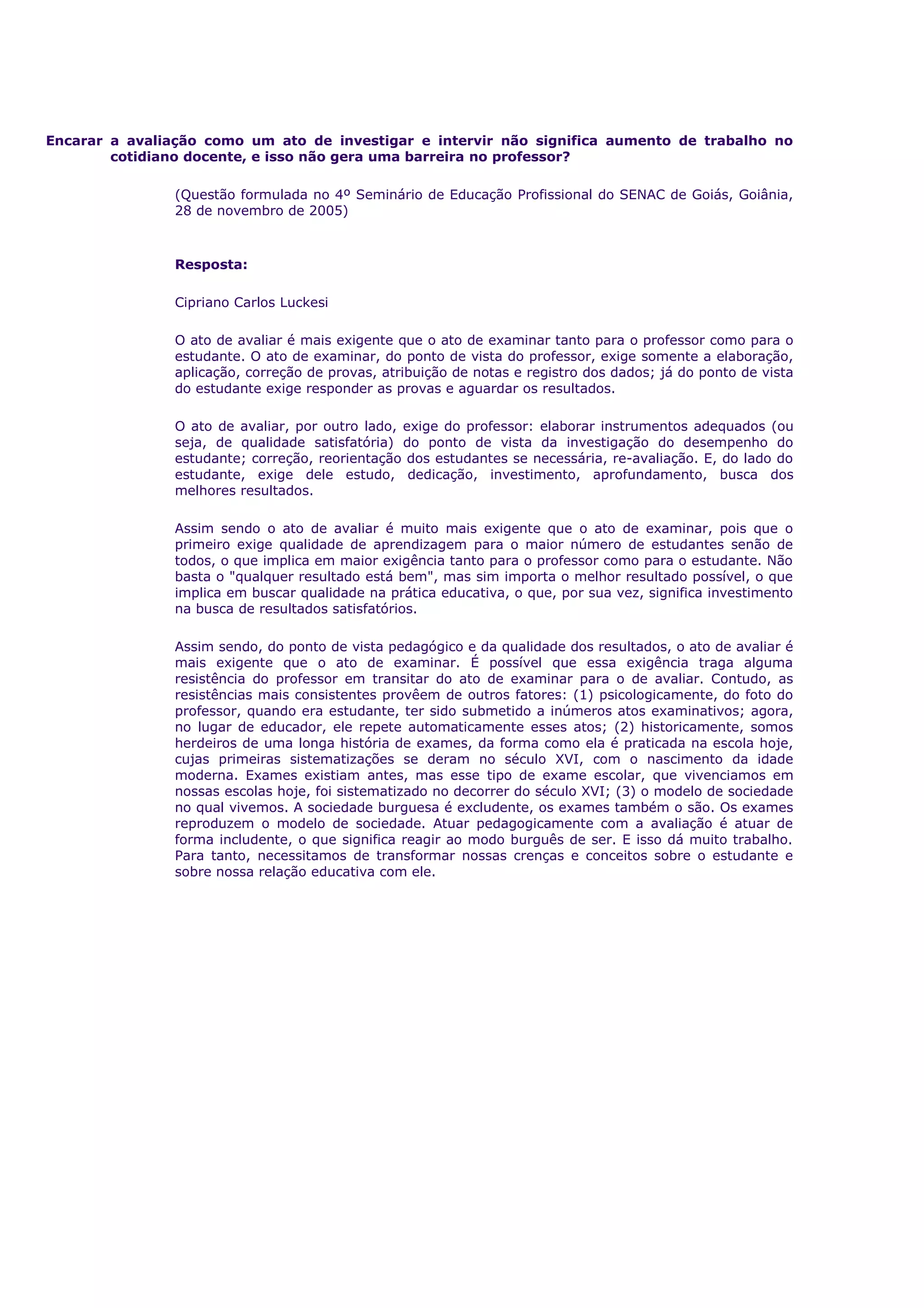 Encarar a avaliação como um ato de investigar e intervir não significa aumento de trabalho no
cotidiano docente, e isso não gera uma barreira no professor?
(Questão formulada no 4º Seminário de Educação Profissional do SENAC de Goiás, Goiânia,
28 de novembro de 2005)
Resposta:
Cipriano Carlos Luckesi
O ato de avaliar é mais exigente que o ato de examinar tanto para o professor como para o
estudante. O ato de examinar, do ponto de vista do professor, exige somente a elaboração,
aplicação, correção de provas, atribuição de notas e registro dos dados; já do ponto de vista
do estudante exige responder as provas e aguardar os resultados.
O ato de avaliar, por outro lado, exige do professor: elaborar instrumentos adequados (ou
seja, de qualidade satisfatória) do ponto de vista da investigação do desempenho do
estudante; correção, reorientação dos estudantes se necessária, re-avaliação. E, do lado do
estudante, exige dele estudo, dedicação, investimento, aprofundamento, busca dos
melhores resultados.
Assim sendo o ato de avaliar é muito mais exigente que o ato de examinar, pois que o
primeiro exige qualidade de aprendizagem para o maior número de estudantes senão de
todos, o que implica em maior exigência tanto para o professor como para o estudante. Não
basta o "qualquer resultado está bem", mas sim importa o melhor resultado possível, o que
implica em buscar qualidade na prática educativa, o que, por sua vez, significa investimento
na busca de resultados satisfatórios.
Assim sendo, do ponto de vista pedagógico e da qualidade dos resultados, o ato de avaliar é
mais exigente que o ato de examinar. É possível que essa exigência traga alguma
resistência do professor em transitar do ato de examinar para o de avaliar. Contudo, as
resistências mais consistentes provêem de outros fatores: (1) psicologicamente, do foto do
professor, quando era estudante, ter sido submetido a inúmeros atos examinativos; agora,
no lugar de educador, ele repete automaticamente esses atos; (2) historicamente, somos
herdeiros de uma longa história de exames, da forma como ela é praticada na escola hoje,
cujas primeiras sistematizações se deram no século XVI, com o nascimento da idade
moderna. Exames existiam antes, mas esse tipo de exame escolar, que vivenciamos em
nossas escolas hoje, foi sistematizado no decorrer do século XVI; (3) o modelo de sociedade
no qual vivemos. A sociedade burguesa é excludente, os exames também o são. Os exames
reproduzem o modelo de sociedade. Atuar pedagogicamente com a avaliação é atuar de
forma includente, o que significa reagir ao modo burguês de ser. E isso dá muito trabalho.
Para tanto, necessitamos de transformar nossas crenças e conceitos sobre o estudante e
sobre nossa relação educativa com ele.
 