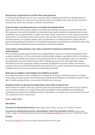 De que forma a preparação do currículo influi nesse processo?
O currículo tem de distinguir e prever o que é essencial. O que for ampliação cultural deve ser abordado apenas se
houver tempo. Muitas vezes o que ocorre é uma distorção: tomar o livro didático como roteiro de aulas e considerar
essencial o que está ali como ilustração, curiosidade, entretenimento.
O uso de notas e conceitos pode servir a um projeto de avaliação eficaz?
Notas ou conceitos têm por objetivo registrar os resultados da aprendizagem do aluno por uma determinada escola.
Eles expressam o testemunho do educador ou da educadora de que aquele estudante foi acompanhado por ele ou ela
na disciplina sob sua responsabilidade. O registro é necessário. Afinal, nossa memória viva não é capaz de reter tantos
dados relativos a um estudante, quanto mais de muitos, e por anos a fio. O que ocorreu historicamente é que notas ou
conceitos passaram a ser a própria avaliação, o que é uma distorção. Se os registros tiverem por objetivo observar o
processo de aprendizagem de cada aluno e sua conseqüente reorientação, eles subsidiam uma avaliação formativa. Mas
não se esses registros representarem apenas classificações sucessivas do estudante.
Como avaliar o modo particular como cada um aprende? É possível um atendimento tão
individualizado?
Existe uma fantasia de que, quando se fala de uma avaliação eficiente, estamos nos referindo ao atendimento de três
ou quatro estudantes por vez. Mas os instrumentos de coleta de dados ampliam a capacidade de observar do professor.
Se eu aplico uma avaliação para 40 alunos, não há mudança do ponto de vista da qualidade. Cada um vai manifestar
sua aprendizagem por meio do instrumento escolhido. Avaliação não precisa ser por observação direta, mas por
instrumentos como teste, questionário, redação, monografia, participação em uma tarefa, diálogo. Em uma classe
numerosa, não posso usar entrevistas de meia hora para cada aluno. Vou produzir questionários de perguntas fechadas
e trabalhar mais de perto com quem não tiver um desempenho satisfatório.
Quais são as vantagens e desvantagens dos trabalhos em grupo?
Se a intenção do professor é fazer um diagnóstico do desempenho de cada um, o trabalho em grupo não vai ajudar
muito, porque só avalia o conjunto. Ele é mais útil como atividade de aprendizagem ou construção de tarefa. Por outro
lado, o trabalho em grupo favorece o crescimento do indivíduo entre seus pares.
Avaliação envolve um alto grau de subjetividade. Como evitar ou atenuar isso?
Há dois aspectos a considerar. Um é que o professor precisa estar honestamente comprometido com o que acredita, e
isso é uma atitude subjetiva, não tem jeito. Outro aspecto é psicológico e exige autotrabalho para não deixar que
questões pessoais interfiram nas profissionais. Evitar a subjetividade, nesse sentido, tem a ver com cuidar de si mesmo
e do cumprimento de seus compromissos.
Para saber mais
BIBLIOGRAFIA
AVALIAÇÃO DA APRENDIZAGEM ESCOLAR, Cipriano Carlos Luckesi, 180 págs., Ed. Cortez, tel. (11) 3864-0111, 24 reais
AVALIAÇÃO DA APRENDIZAGEM NA ESCOLA: REELABORANDO CONCEITOS E RECRIANDO A PRÁTICA, Cipriano Carlos
Luckesi, 115 págs., Ed. Malabares (aquisição somente pelo e-mail malabareseventos@terra.com.br ou pelo tel. 71-3356-3261), 20 reais
INTERNET
No site www.luckesi.com.br, você encontra artigos e entrevistas de Cipriano Carlos Luckesi
 
