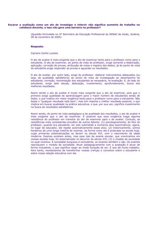 Encarar a avaliação como um ato de investigar e intervir não significa aumento de trabalho no
cotidiano docente, e isso não gera uma barreira no professor?
(Questão formulada no 4º Seminário de Educação Profissional do SENAC de Goiás, Goiânia,
28 de novembro de 2005)
Resposta:
Cipriano Carlos Luckesi
O ato de avaliar é mais exigente que o ato de examinar tanto para o professor como para o
estudante. O ato de examinar, do ponto de vista do professor, exige somente a elaboração,
aplicação, correção de provas, atribuição de notas e registro dos dados; já do ponto de vista
do estudante exige responder as provas e aguardar os resultados.
O ato de avaliar, por outro lado, exige do professor: elaborar instrumentos adequados (ou
seja, de qualidade satisfatória) do ponto de vista da investigação do desempenho do
estudante; correção, reorientação dos estudantes se necessária, re-avaliação. E, do lado do
estudante, exige dele estudo, dedicação, investimento, aprofundamento, busca dos
melhores resultados.
Assim sendo o ato de avaliar é muito mais exigente que o ato de examinar, pois que o
primeiro exige qualidade de aprendizagem para o maior número de estudantes senão de
todos, o que implica em maior exigência tanto para o professor como para o estudante. Não
basta o "qualquer resultado está bem", mas sim importa o melhor resultado possível, o que
implica em buscar qualidade na prática educativa, o que, por sua vez, significa investimento
na busca de resultados satisfatórios.
Assim sendo, do ponto de vista pedagógico e da qualidade dos resultados, o ato de avaliar é
mais exigente que o ato de examinar. É possível que essa exigência traga alguma
resistência do professor em transitar do ato de examinar para o de avaliar. Contudo, as
resistências mais consistentes provêem de outros fatores: (1) psicologicamente, do foto do
professor, quando era estudante, ter sido submetido a inúmeros atos examinativos; agora,
no lugar de educador, ele repete automaticamente esses atos; (2) historicamente, somos
herdeiros de uma longa história de exames, da forma como ela é praticada na escola hoje,
cujas primeiras sistematizações se deram no século XVI, com o nascimento da idade
moderna. Exames existiam antes, mas esse tipo de exame escolar, que vivenciamos em
nossas escolas hoje, foi sistematizado no decorrer do século XVI; (3) o modelo de sociedade
no qual vivemos. A sociedade burguesa é excludente, os exames também o são. Os exames
reproduzem o modelo de sociedade. Atuar pedagogicamente com a avaliação é atuar de
forma includente, o que significa reagir ao modo burguês de ser. E isso dá muito trabalho.
Para tanto, necessitamos de transformar nossas crenças e conceitos sobre o estudante e
sobre nossa relação educativa com ele.
 