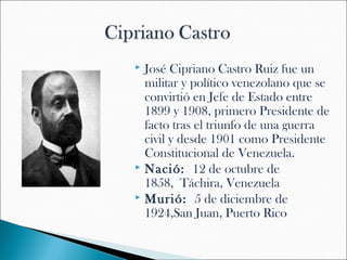  José Cipriano Castro Ruiz fue un
  militar y político venezolano que se
  convirtió en Jefe de Estado entre
  1899 y 1908, primero Presidente de
  facto tras el triunfo de una guerra
  civil y desde 1901 como Presidente
  Constitucional de Venezuela.
 Nació: 12 de octubre de
  1858, Táchira, Venezuela
 Murió: 5 de diciembre de
  1924,San Juan, Puerto Rico
 