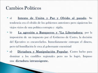    a)    Intento de Unión y Paz y Olvido al pasado . Su
    tendencia era el olvido de los gobiernos anteriores pero siguieron los
    viejos vicios de una política corrupta y rígida.
   b)    La agresión a Banqueros y “La Libertadora: por la
    imposición de un impuesto por el Gobierno de Castro, la decisión
    del Ejecutivo es encarcelarlos. Inmediatamente entregan el dinero,
    pero tal humillación le crea al gobernante enemistad
   c)   Dictadura y Manipulación Popular . Castro lucho para
    dominar a los caudillos regionales pero no lo logró. Impuso
    una dictadura intransigente.
 
 