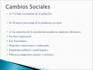    a) Un bajo crecimiento de la población


   b) El mayor porcentaje de la población era rural


   c) La estructura de la sociedad presentaba las siguientes divisiones:
   La clase empresarial
   Los hacendados.
   Pequeños comerciantes e industriales.
   Empleados públicos y profesionales.
   Obreros, campesinos, peones y sirvientes.
 
