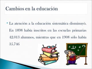   La atención a la educación sistemática disminuyó.
    En 1898 había inscritos en las escuelas primarias
    42.013 alumnos, mientras que en 1908 sólo había
    35.746
 