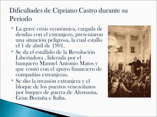  La grave crisis económica, cargada de
  deudas con el extranjero, presentaron
  una situación peligrosa, la cual estallo
  el 1 de abril de 1901.
 Se da el estallido de la Revolución
  Libertadora , liderada por el
  banquero Manuel Antonio Matos y
  que contó con el apoyo financiero de
  compañías extranjeras.
 Se dio la invasión extranjera y el
  bloque de los puertos venezolanos
  por buques de guerra de Alemania,
  Gran Bretaña e Italia.
 