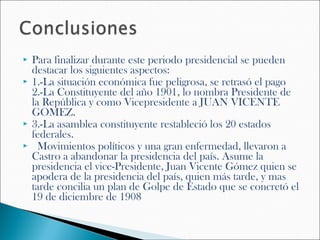    Para finalizar durante este periodo presidencial se pueden
    destacar los siguientes aspectos:
   1.-La situación económica fue peligrosa, se retrasó el pago
    2.-La Constituyente del año 1901, lo nombra Presidente de
    la República y como Vicepresidente a JUAN VICENTE
    GOMEZ.
   3.-La asamblea constituyente restableció los 20 estados
    federales.
    Movimientos políticos y una gran enfermedad, llevaron a
    Castro a abandonar la presidencia del país. Asume la
    presidencia el vice-Presidente, Juan Vicente Gómez quien se
    apodera de la presidencia del país, quien más tarde, y mas
    tarde concilia un plan de Golpe de Estado que se concretó el
    19 de diciembre de 1908
 