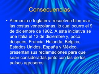 Consecuencias
• Alemania e Inglaterra resuelven bloquear
las costas venezolanas, lo cual ocurre el 9
de diciembre de 1902. A esta iniciativa se
une Italia el 12 de diciembre y, poco
después, Francia, Holanda, Bélgica,
Estados Unidos, España y México,
presentan sus reclamaciones para que
sean consideradas junto con las de los
países agresores
 