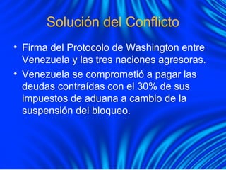 Solución del Conflicto
• Firma del Protocolo de Washington entre
Venezuela y las tres naciones agresoras.
• Venezuela se comprometió a pagar las
deudas contraídas con el 30% de sus
impuestos de aduana a cambio de la
suspensión del bloqueo.
 