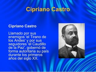 Cipriano Castro
Cipriano Castro
Llamado por sus
enemigos 'el Tirano de
los Andes' y por sus
seguidores 'el Caudillo
de la Paz', gobernó de
forma autoritaria su país
durante los primeros
años del siglo XX.
 