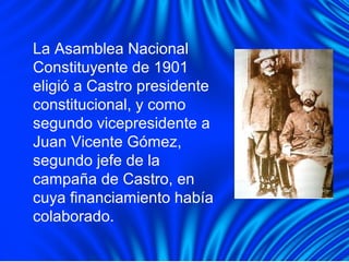 La Asamblea Nacional
Constituyente de 1901
eligió a Castro presidente
constitucional, y como
segundo vicepresidente a
Juan Vicente Gómez,
segundo jefe de la
campaña de Castro, en
cuya financiamiento había
colaborado.
 