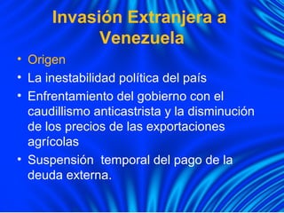 Invasión Extranjera a
Venezuela
• Origen
• La inestabilidad política del país
• Enfrentamiento del gobierno con el
caudillismo anticastrista y la disminución
de los precios de las exportaciones
agrícolas
• Suspensión temporal del pago de la
deuda externa.
 