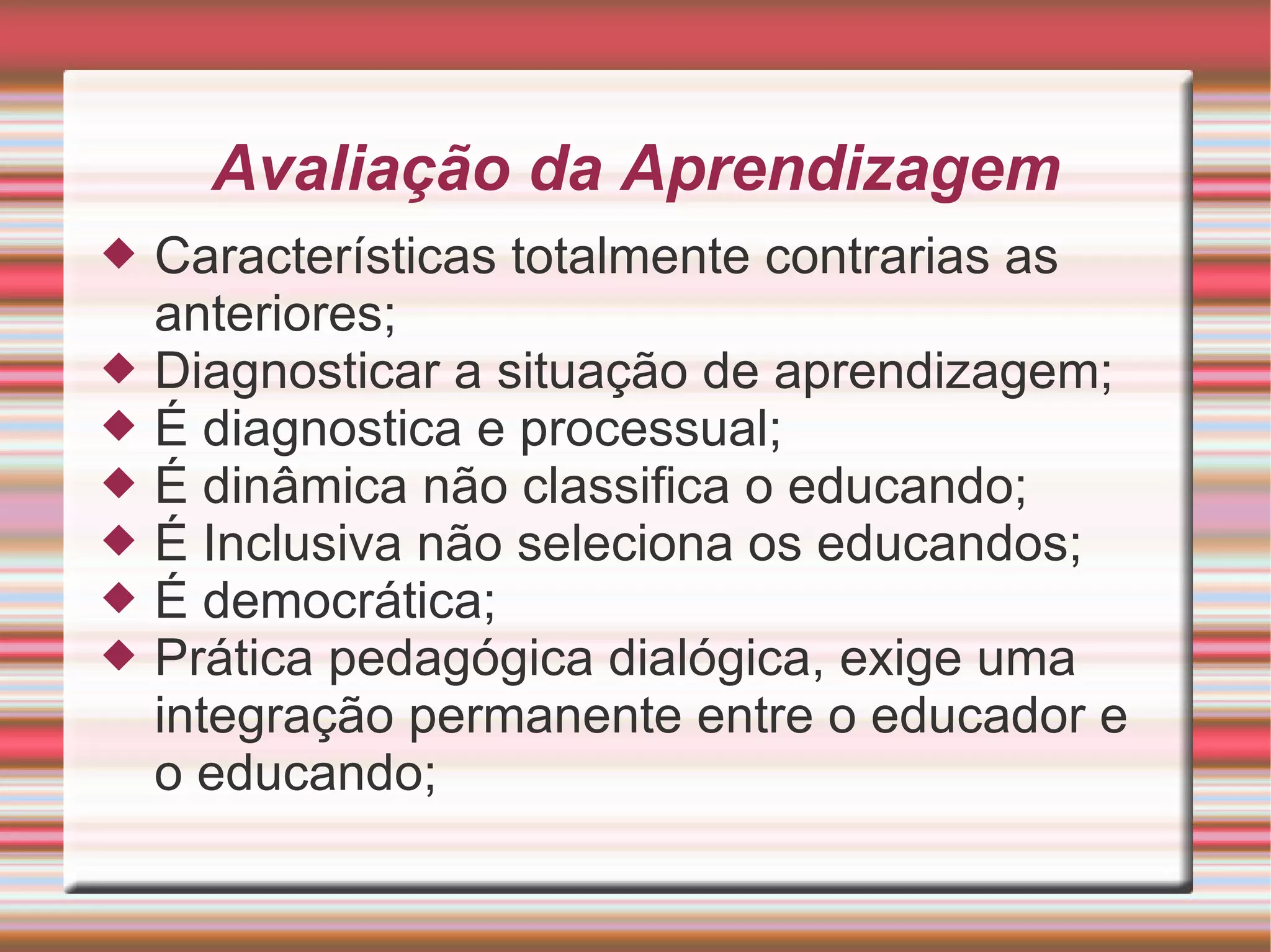 Avaliação da Aprendizagem Características totalmente contrarias as anteriores; Diagnosticar a situação de aprendizagem; É diagnostica e processual; É dinâmica não classifica o educando; É Inclusiva não seleciona os educandos; É democrática; Prática pedagógica dialógica, exige uma integração permanente entre o educador e o educando; 
