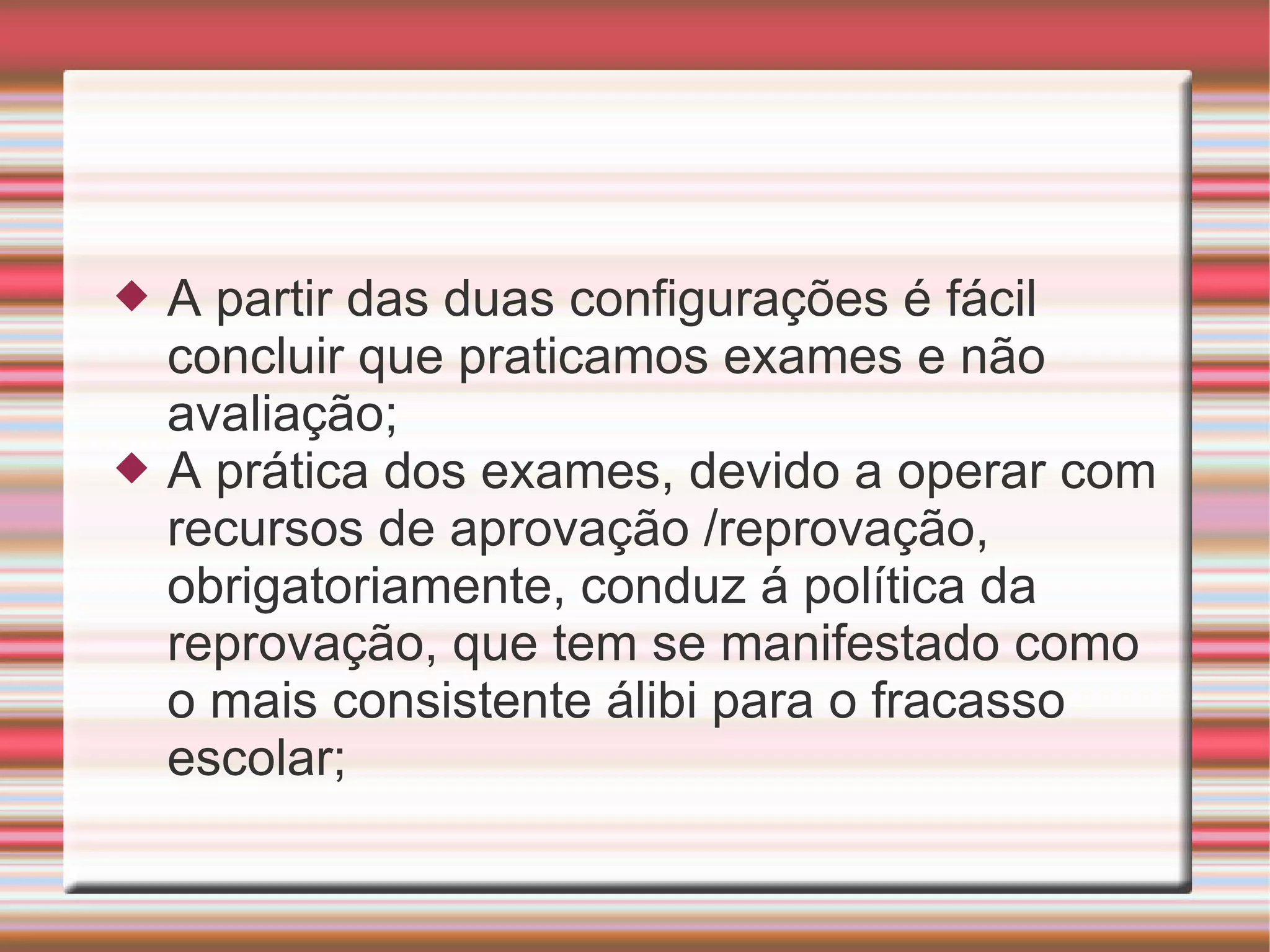A partir das duas configurações é fácil concluir que praticamos exames e não avaliação; A prática dos exames, devido a operar com recursos de aprovação /reprovação, obrigatoriamente, conduz á política da reprovação, que tem se manifestado como o mais consistente álibi para o fracasso escolar; 