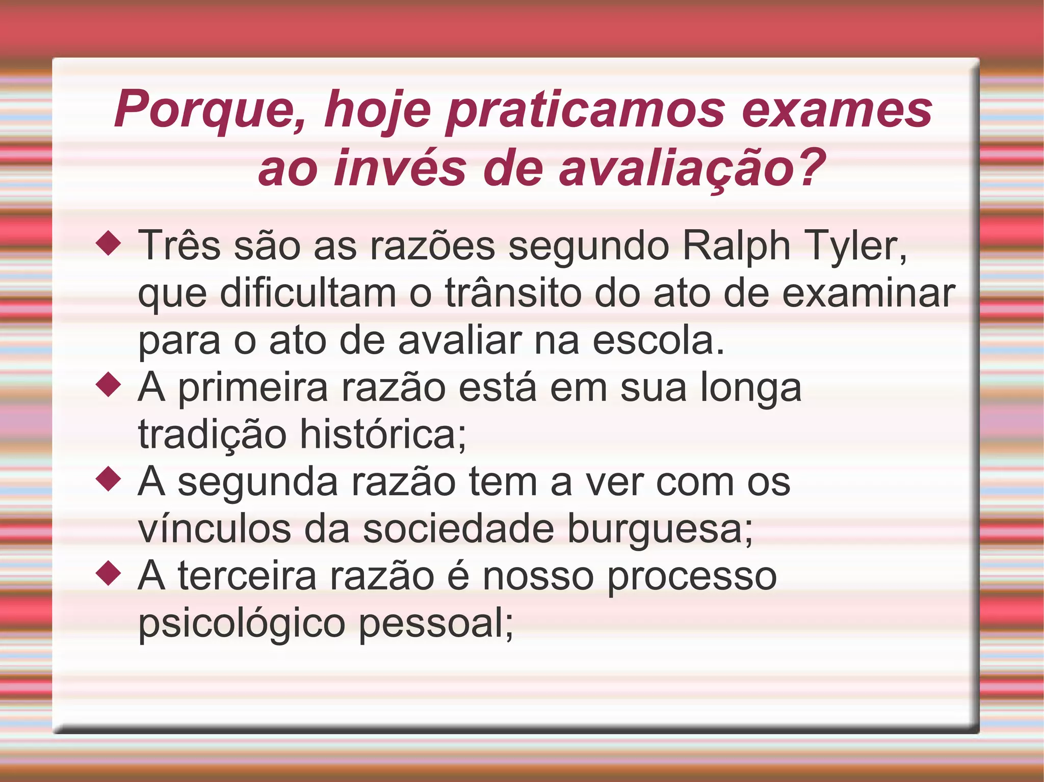 Porque, hoje praticamos exames ao invés de avaliação? Três são as razões segundo Ralph Tyler, que dificultam o trânsito do ato de examinar para o ato de avaliar na escola. A primeira razão está em sua longa tradição histórica; A segunda razão tem a ver com os vínculos da sociedade burguesa; A terceira razão é nosso processo psicológico pessoal;  