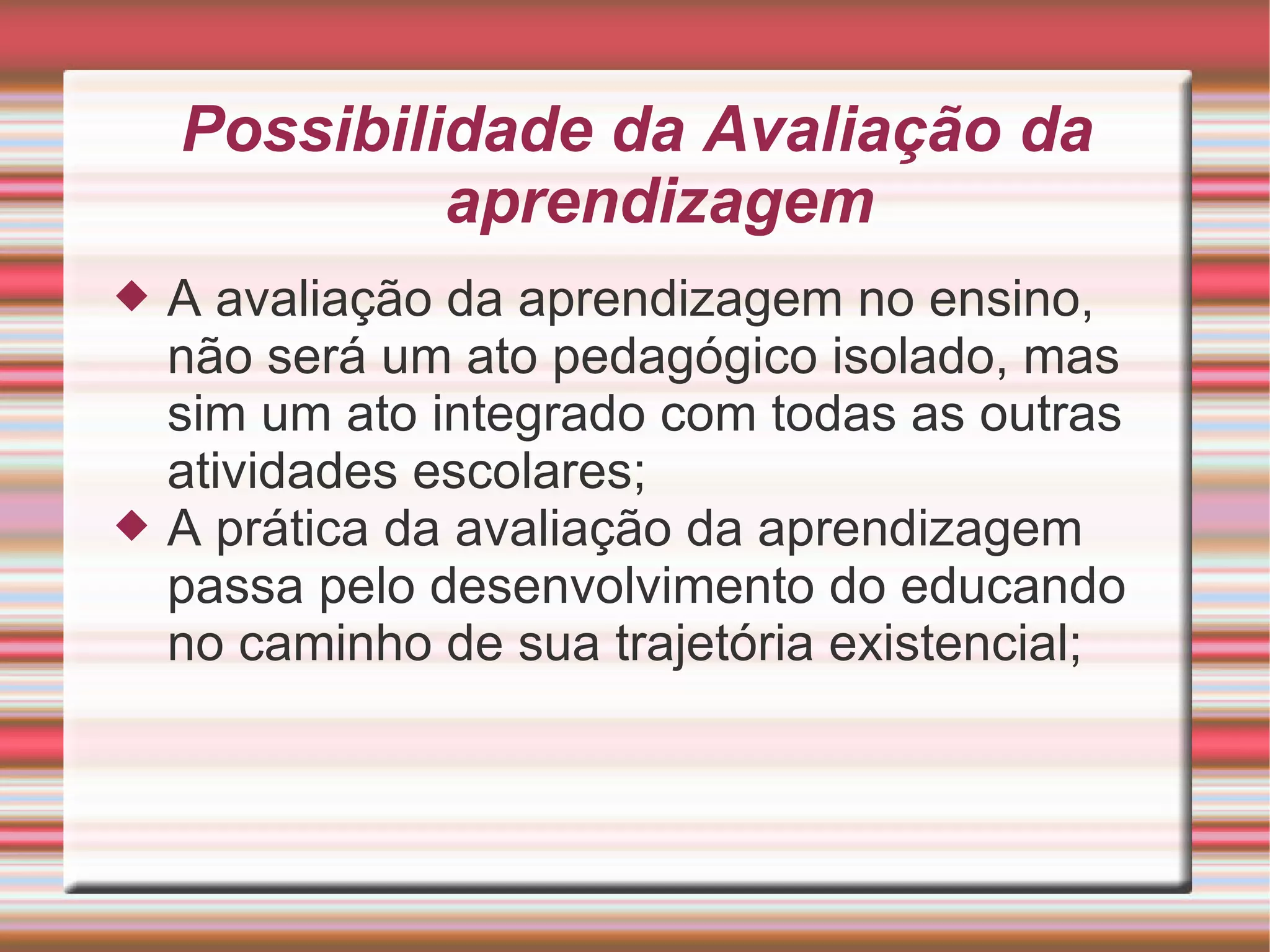 Possibilidade da Avaliação da aprendizagem A avaliação da aprendizagem no ensino, não será um ato pedagógico isolado, mas sim um ato integrado com todas as outras atividades escolares; A prática da avaliação da aprendizagem passa pelo desenvolvimento do educando no caminho de sua trajetória existencial; 
