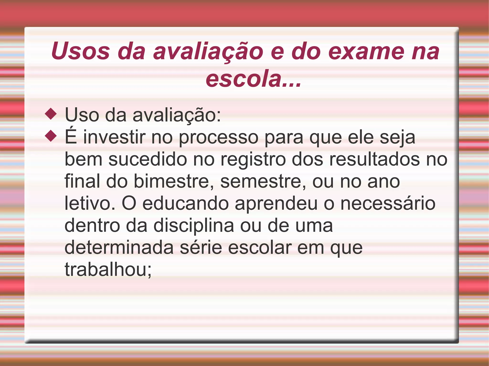 Usos da avaliação e do exame na escola... Uso da avaliação: É investir no processo para que ele seja bem sucedido no registro dos resultados no final do bimestre, semestre, ou no ano letivo. O educando aprendeu o necessário dentro da disciplina ou de uma determinada série escolar em que trabalhou; 